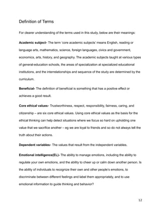 Definition of Terms
For clearer understanding of the terms used in this study, below are their meanings:
Academic subject- The term ‘core academic subjects’ means English, reading or
language arts, mathematics, science, foreign languages, civics and government,
economics, arts, history, and geography. The academic subjects taught at various types
of general-education schools, the areas of specialization at specialized educational
institutions, and the interrelationships and sequence of the study are determined by the
curriculum.
Beneficial- The definition of beneficial is something that has a positive effect or
achieves a good result.
Core ethical values- Trustworthiness, respect, responsibility, fairness, caring, and
citizenship – are six core ethical values. Using core ethical values as the basis for the
ethical thinking can help detect situations where we focus so hard on upholding one
value that we sacrifice another – eg we are loyal to friends and so do not always tell the
truth about their actions.
Dependent variables- The values that result from the independent variables.
Emotional intelligence(EL)- The ability to manage emotions, including the ability to
regulate your own emotions, and the ability to cheer up or calm down another person. Is
the ability of individuals to recognize their own and other people’s emotions, to
discriminate between different feelings and label them appropriately, and to use
emotional information to guide thinking and behavior?
12
 