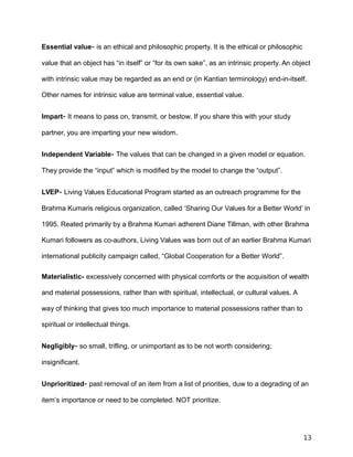 Essential value- is an ethical and philosophic property. It is the ethical or philosophic
value that an object has “in itself” or “for its own sake”, as an intrinsic property. An object
with intrinsic value may be regarded as an end or (in Kantian terminology) end-in-itself.
Other names for intrinsic value are terminal value, essential value.
Impart- It means to pass on, transmit, or bestow. If you share this with your study
partner, you are imparting your new wisdom.
Independent Variable- The values that can be changed in a given model or equation.
They provide the “input” which is modified by the model to change the “output”.
LVEP- Living Values Educational Program started as an outreach programme for the
Brahma Kumaris religious organization, called ‘Sharing Our Values for a Better World’ in
1995. Reated primarily by a Brahma Kumari adherent Diane Tillman, with other Brahma
Kumari followers as co-authors, Living Values was born out of an earlier Brahma Kumari
international publicity campaign called, “Global Cooperation for a Better World”.
Materialistic- excessively concerned with physical comforts or the acquisition of wealth
and material possessions, rather than with spiritual, intellectual, or cultural values. A
way of thinking that gives too much importance to material possessions rather than to
spiritual or intellectual things.
Negligibly- so small, trifling, or unimportant as to be not worth considering;
insignificant.
Unprioritized- past removal of an item from a list of priorities, duw to a degrading of an
item’s importance or need to be completed. NOT prioritize.
13
 