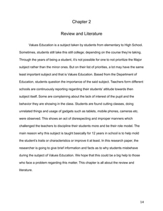 Chapter 2
Review and Literature
Values Education is a subject taken by students from elementary to High School.
Sometimes, students still take this still college; depending on the course they’re taking.
Through the years of being a student, it’s not possible for one to not prioritize the Major
subject rather than the minor ones. But on their list of priorities, a lot may have the same
least important subject and that is Values Education. Based from the Department of
Education, students question the importance of the said subject. Teachers form different
schools are continuously reporting regarding their students’ attitude towards then
subject itself. Some are complaining about the lack of interest of the pupil and the
behavior they are showing in the class. Students are found cutting classes, doing
unrelated things and usage of gadgets such as tablets, mobile phones, cameras etc.
were observed. This shows an act of disrespecting and improper manners which
challenged the teachers to discipline their students more and be their role model. The
main reason why this subject is taught basically for 12 years in school is to help mold
the student’s traits or characteristics or improve it at least. In this research paper, the
researcher is going to give brief information and facts as to why students misbehave
during the subject of Values Education. We hope that this could be a big help to those
who face a problem regarding this matter. This chapter is all about the review and
literature.
14
 