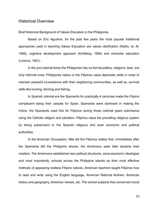 Historical Overview
Brief Historical Background of Values Education in the Philippines.
Based on Eric Agustine, for the past few years the most popular traditional
approaches used in teaching Values Education are values clarification (Raths, et. Al.
1966), cognitive development approach (Kohlberg, 1984) and character education
(Lickona, 1991).
In the pre-colonial times the Philippines has no formal politics, religions, laws, but
only informal ones. Philippines native or the Filipinos value diplomatic skills in order to
maintain peaceful co-existence with their neighboring communities, as well as, survival
skills like hunting, farming and fishing.
In Spanish colonial era the Spaniards for practically 4 centuries made the Filipino
complacent being their vassals for Spain. Spaniards were dominant in making the
Indios, the Spaniards used this for Filipinos during those colonial years submissive
using the Catholic religion and salvation. Filipinos value the prevailing religious system
by being subservient to the Spanish religious and even economic and political
authorities.
In the American Occupation, little did the Filipinos realize that, immediately after
the Spaniards left the Philippine shores, the Americans were later became their
masters. The Americans established new political structures, socio-economic ideologies
and most importantly, schools across the Philippine islands as their most effective
methods of appeasing restless Filipino natives. American teachers taught Filipinos how
to read and write using the English language, American National Anthem, American
history and geography, American heroes, etc. The school subjects that concerned moral
15
 