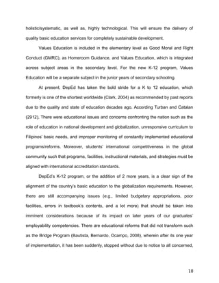 holistic/systematic, as well as, highly technological. This will ensure the delivery of
quality basic education services for completely sustainable development.
Values Education is included in the elementary level as Good Moral and Right
Conduct (GMRC), as Homeroom Guidance, and Values Education, which is integrated
across subject areas in the secondary level. For the new K-12 program, Values
Education will be a separate subject in the junior years of secondary schooling.
At present, DepEd has taken the bold stride for a K to 12 education, which
formerly is one of the shortest worldwide (Clark, 2004) as recommended by past reports
due to the quality and state of education decades ago. According Turban and Catalan
(2912), There were educational issues and concerns confronting the nation such as the
role of education in national development and globalization, unresponsive curriculum to
Filipinos’ basic needs, and improper monitoring of constantly implemented educational
programs/reforms. Moreover, students’ international competitiveness in the global
community such that programs, facilities, instructional materials, and strategies must be
aligned with international accreditation standards.
DepEd’s K-12 program, or the addition of 2 more years, is a clear sign of the
alignment of the country’s basic education to the globalization requirements. However,
there are still accompanying issues (e.g., limited budgetary appropriations, poor
facilities, errors in textbook’s contents, and a lot more) that should be taken into
imminent considerations because of its impact on later years of our graduates’
employability competencies. There are educational reforms that did not transform such
as the Bridge Program (Bautista, Bernardo, Ocampo, 2008), wherein after its one year
of implementation, it has been suddenly, stopped without due to notice to all concerned,
18
 
