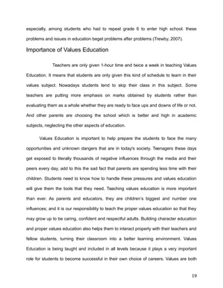 especially, among students who had to repeat grade 6 to enter high school. these
problems and issues in education beget problems after problems (Trewby, 2007).
Importance of Values Education
Teachers are only given 1-hour time and twice a week in teaching Values
Education. It means that students are only given this kind of schedule to learn in their
values subject. Nowadays students tend to skip their class in this subject. Some
teachers are putting more emphasis on marks obtained by students rather than
evaluating them as a whole whether they are ready to face ups and downs of life or not.
And other parents are choosing the school which is better and high in academic
subjects, neglecting the other aspects of education.
Values Education is important to help prepare the students to face the many
opportunities and unknown dangers that are in today's society. Teenagers these days
get exposed to literally thousands of negative influences through the media and their
peers every day, add to this the sad fact that parents are spending less time with their
children. Students need to know how to handle these pressures and values education
will give them the tools that they need. Teaching values education is more important
than ever. As parents and educators, they are children’s biggest and number one
influences; and it is our responsibility to teach the proper values education so that they
may grow up to be caring, confident and respectful adults. Building character education
and proper values education also helps them to interact properly with their teachers and
fellow students, turning their classroom into a better learning environment. Values
Education is being taught and included in all levels because it plays a very important
role for students to become successful in their own choice of careers. Values are both
19
 