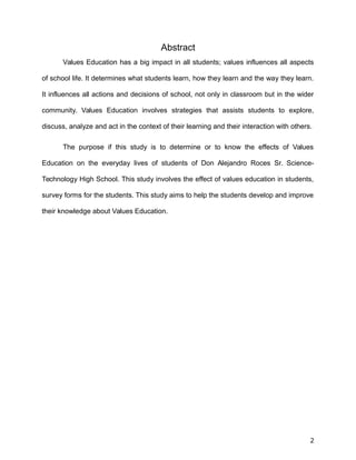Abstract
Values Education has a big impact in all students; values influences all aspects
of school life. It determines what students learn, how they learn and the way they learn.
It influences all actions and decisions of school, not only in classroom but in the wider
community. Values Education involves strategies that assists students to explore,
discuss, analyze and act in the context of their learning and their interaction with others.
The purpose if this study is to determine or to know the effects of Values
Education on the everyday lives of students of Don Alejandro Roces Sr. Science-
Technology High School. This study involves the effect of values education in students,
survey forms for the students. This study aims to help the students develop and improve
their knowledge about Values Education.
2
 