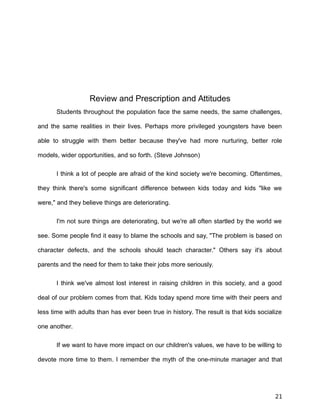 Review and Prescription and Attitudes
Students throughout the population face the same needs, the same challenges,
and the same realities in their lives. Perhaps more privileged youngsters have been
able to struggle with them better because they've had more nurturing, better role
models, wider opportunities, and so forth. (Steve Johnson)
I think a lot of people are afraid of the kind society we're becoming. Oftentimes,
they think there's some significant difference between kids today and kids "like we
were," and they believe things are deteriorating.
I'm not sure things are deteriorating, but we're all often startled by the world we
see. Some people find it easy to blame the schools and say, "The problem is based on
character defects, and the schools should teach character." Others say it's about
parents and the need for them to take their jobs more seriously.
I think we've almost lost interest in raising children in this society, and a good
deal of our problem comes from that. Kids today spend more time with their peers and
less time with adults than has ever been true in history. The result is that kids socialize
one another.
If we want to have more impact on our children's values, we have to be willing to
devote more time to them. I remember the myth of the one-minute manager and that
21
 