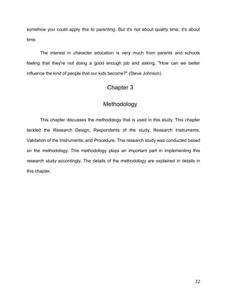 somehow you could apply this to parenting. But it's not about quality time; it's about
time.
The interest in character education is very much from parents and schools
feeling that they're not doing a good enough job and asking, "How can we better
influence the kind of people that our kids become?" (Steve Johnson).
Chapter 3
Methodology
This chapter discusses the methodology that is used in this study. This chapter
tackled the Research Design, Respondents of the study, Research Instruments,
Validation of the Instruments, and Procedure. This research study was conducted based
on the methodology. This methodology plays an important part in implementing this
research study accordingly. The details of the methodology are explained in details in
this chapter.
22
 