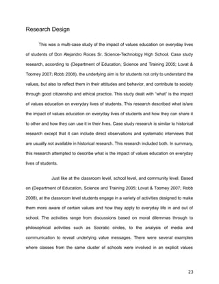 Research Design
This was a multi-case study of the impact of values education on everyday lives
of students of Don Alejandro Roces Sr. Science-Technology High School. Case study
research, according to (Department of Education, Science and Training 2005; Lovat &
Toomey 2007; Robb 2008), the underlying aim is for students not only to understand the
values, but also to reflect them in their attitudes and behavior, and contribute to society
through good citizenship and ethical practice. This study dealt with “what” is the impact
of values education on everyday lives of students. This research described what is/are
the impact of values education on everyday lives of students and how they can share it
to other and how they can use it in their lives. Case study research is similar to historical
research except that it can include direct observations and systematic interviews that
are usually not available in historical research. This research included both. In summary,
this research attempted to describe what is the impact of values education on everyday
lives of students.
Just like at the classroom level, school level, and community level. Based
on (Department of Education, Science and Training 2005; Lovat & Toomey 2007; Robb
2008), at the classroom level students engage in a variety of activities designed to make
them more aware of certain values and how they apply to everyday life in and out of
school. The activities range from discussions based on moral dilemmas through to
philosophical activities such as Socratic circles, to the analysis of media and
communication to reveal underlying value messages. There were several examples
where classes from the same cluster of schools were involved in an explicit values
23
 