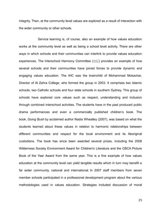 integrity. Then, at the community level values are explored as a result of interaction with
the wider community or other schools.
Service learning is, of course, also an example of how values education
works at the community level as well as being a school level activity. There are other
ways in which schools and their communities can interlink to provide values education
experiences. The Interschool Harmony Committee (IHC) provides an example of how
several schools and their communities have joined forces to provide dynamic and
engaging values education. The IHC was the brainchild of Mohammad Mokachar,
Director of Al Zahra College, who formed the group in 2003. It comprises two Islamic
schools, two Catholic schools and four state schools in southern Sydney. This group of
schools have explored core values such as respect, understanding and inclusion
through combined interschool activities. The students have in the past produced public
drama performances and even a commercially published children’s book. The
book, Going Bush by acclaimed author Nadia Wheatley (2007), was based on what the
students learned about these values in relation to harmonic relationships between
different communities and respect for the local environment and its Aboriginal
custodians. The book has since been awarded several prizes, including the 2008
Wilderness Society Environment Award for Children's Literature and the CBCA Picture
Book of the Year Award from the same year. This is a fine example of how values
education at the community level can yield tangible results which in turn may benefit a
far wider community, national and international. In 2007 staff members from seven
member schools participated in a professional development program about the various
methodologies used in values education. Strategies included discussion of moral
25
 