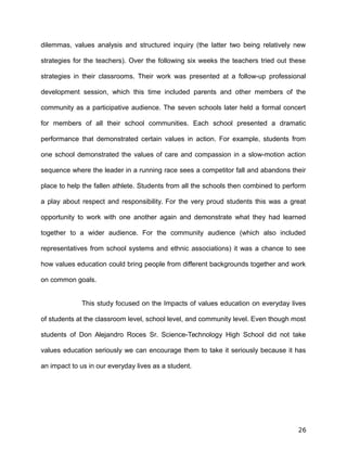 dilemmas, values analysis and structured inquiry (the latter two being relatively new
strategies for the teachers). Over the following six weeks the teachers tried out these
strategies in their classrooms. Their work was presented at a follow-up professional
development session, which this time included parents and other members of the
community as a participative audience. The seven schools later held a formal concert
for members of all their school communities. Each school presented a dramatic
performance that demonstrated certain values in action. For example, students from
one school demonstrated the values of care and compassion in a slow-motion action
sequence where the leader in a running race sees a competitor fall and abandons their
place to help the fallen athlete. Students from all the schools then combined to perform
a play about respect and responsibility. For the very proud students this was a great
opportunity to work with one another again and demonstrate what they had learned
together to a wider audience. For the community audience (which also included
representatives from school systems and ethnic associations) it was a chance to see
how values education could bring people from different backgrounds together and work
on common goals.
This study focused on the Impacts of values education on everyday lives
of students at the classroom level, school level, and community level. Even though most
students of Don Alejandro Roces Sr. Science-Technology High School did not take
values education seriously we can encourage them to take it seriously because it has
an impact to us in our everyday lives as a student.
26
 