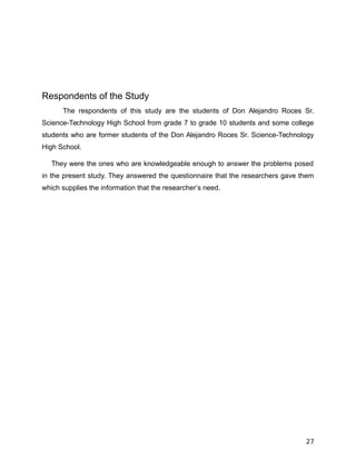 Respondents of the Study
The respondents of this study are the students of Don Alejandro Roces Sr.
Science-Technology High School from grade 7 to grade 10 students and some college
students who are former students of the Don Alejandro Roces Sr. Science-Technology
High School.
They were the ones who are knowledgeable enough to answer the problems posed
in the present study. They answered the questionnaire that the researchers gave them
which supplies the information that the researcher’s need.
27
 