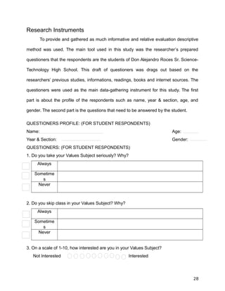 Research Instruments
To provide and gathered as much informative and relative evaluation descriptive
method was used. The main tool used in this study was the researcher’s prepared
questioners that the respondents are the students of Don Alejandro Roces Sr. Science-
Technology High School. This draft of questioners was drags out based on the
researchers’ previous studies, informations, readings, books and internet sources. The
questioners were used as the main data-gathering instrument for this study. The first
part is about the profile of the respondents such as name, year & section, age, and
gender. The second part is the questions that need to be answered by the student.
QUESTIONERS PROFILE: (FOR STUDENT RESPONDENTS)
Name: Age:
Year & Section: Gender:
QUESTIONERS: (FOR STUDENT RESPONDENTS)
1. Do you take your Values Subject seriously? Why?
Always
Sometime
s
Never
2. Do you skip class in your Values Subject? Why?
Always
Sometime
s
Never
3. On a scale of 1-10, how interested are you in your Values Subject?
Not Interested Interested
28
 