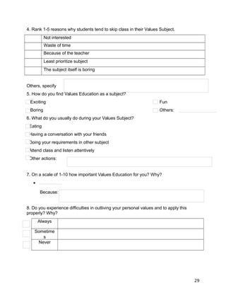 4. Rank 1-5 reasons why students tend to skip class in their Values Subject.
Not interested
Waste of time
Because of the teacher
Least prioritize subject
The subject itself is boring
Others, specify
5. How do you find Values Education as a subject?
Exciting Fun
Boring Others:
6. What do you usually do during your Values Subject?
Eating
Having a conversation with your friends
Doing your requirements in other subject
Attend class and listen attentively
Other actions:
7. On a scale of 1-10 how important Values Education for you? Why?

Because:
8. Do you experience difficulties in outliving your personal values and to apply this
properly? Why?
Always
Sometime
s
Never
29
 