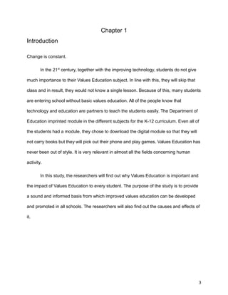 Chapter 1
Introduction
Change is constant.
In the 21st
century, together with the improving technology, students do not give
much importance to their Values Education subject. In line with this, they will skip that
class and in result, they would not know a single lesson. Because of this, many students
are entering school without basic values education. All of the people know that
technology and education are partners to teach the students easily. The Department of
Education imprinted module in the different subjects for the K-12 curriculum. Even all of
the students had a module, they chose to download the digital module so that they will
not carry books but they will pick out their phone and play games. Values Education has
never been out of style. It is very relevant in almost all the fields concerning human
activity.
In this study, the researchers will find out why Values Education is important and
the impact of Values Education to every student. The purpose of the study is to provide
a sound and informed basis from which improved values education can be developed
and promoted in all schools. The researchers will also find out the causes and effects of
it.
3
 