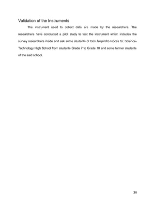 Validation of the Instruments
The instrument used to collect data are made by the researchers. The
researchers have conducted a pilot study to test the instrument which includes the
survey researchers made and ask some students of Don Alejandro Roces Sr. Science-
Technology High School from students Grade 7 to Grade 10 and some former students
of the said school.
30
 