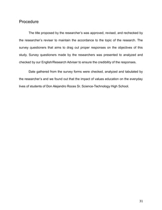 Procedure
The title proposed by the researcher’s was approved, revised, and rechecked by
the researcher’s reviser to maintain the accordance to the topic of the research. The
survey questioners that aims to drag out proper responses on the objectives of this
study. Survey questioners made by the researchers was presented to analyzed and
checked by our English/Research Adviser to ensure the credibility of the responses.
Date gathered from the survey forms were checked, analyzed and tabulated by
the researcher’s and we found out that the impact of values education on the everyday
lives of students of Don Alejandro Roces Sr. Science-Technology High School.
31
 