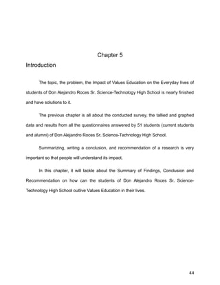 Chapter 5
Introduction
The topic, the problem, the Impact of Values Education on the Everyday lives of
students of Don Alejandro Roces Sr. Science-Technology High School is nearly finished
and have solutions to it.
The previous chapter is all about the conducted survey, the tallied and graphed
data and results from all the questionnaires answered by 51 students (current students
and alumni) of Don Alejandro Roces Sr. Science-Technology High School.
Summarizing, writing a conclusion, and recommendation of a research is very
important so that people will understand its impact.
In this chapter, it will tackle about the Summary of Findings, Conclusion and
Recommendation on how can the students of Don Alejandro Roces Sr. Science-
Technology High School outlive Values Education in their lives.
44
 
