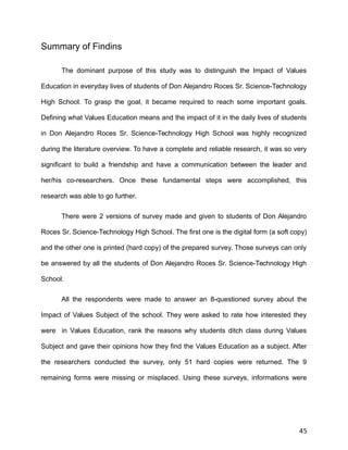 Summary of Findins
The dominant purpose of this study was to distinguish the Impact of Values
Education in everyday lives of students of Don Alejandro Roces Sr. Science-Technology
High School. To grasp the goal, it became required to reach some important goals.
Defining what Values Education means and the impact of it in the daily lives of students
in Don Alejandro Roces Sr. Science-Technology High School was highly recognized
during the literature overview. To have a complete and reliable research, it was so very
significant to build a friendship and have a communication between the leader and
her/his co-researchers. Once these fundamental steps were accomplished, this
research was able to go further.
There were 2 versions of survey made and given to students of Don Alejandro
Roces Sr. Science-Technology High School. The first one is the digital form (a soft copy)
and the other one is printed (hard copy) of the prepared survey. Those surveys can only
be answered by all the students of Don Alejandro Roces Sr. Science-Technology High
School.
All the respondents were made to answer an 8-questioned survey about the
Impact of Values Subject of the school. They were asked to rate how interested they
were in Values Education, rank the reasons why students ditch class during Values
Subject and gave their opinions how they find the Values Education as a subject. After
the researchers conducted the survey, only 51 hard copies were returned. The 9
remaining forms were missing or misplaced. Using these surveys, informations were
45
 