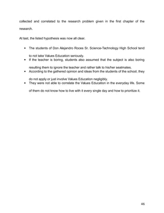 collected and correlated to the research problem given in the first chapter of the
research.
At last, the listed hypothesis was now all clear.
 The students of Don Alejandro Roces Sr. Science-Technology High School tend
to not take Values Education seriously.
 If the teacher is boring, students also assumed that the subject is also boring
resulting them to ignore the teacher and rather talk to his/her seatmates.
 According to the gathered opinion and ideas from the students of the school, they
do not apply or just involve Values Education negligibly.
 They were not able to correlate the Values Education in the everyday life. Some
of them do not know how to live with it every single day and how to prioritize it.
46
 