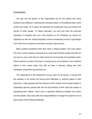 Conclusion
The age and the gender of the respondents can be the factors why some
students have difficulty in outliving their personal values. In the gathered date, some
student who ages 16-17 years old answered the questioners truly and without the
opinion of other people. “In Values Education, we don’t just learn the essential
etiquettes in everyday lives but it also teaches us the limitations we should set
regarding our free will. Values Education is like an introductory course in psychology
and I think that is everyone should take seriously” (Zara loayon).
Many students sometimes ditch their class in Values Subject. The main reason
why they cut their classes is because this is their least prioritize subject that they do
not have to save some time to make review for the long test and periodical exam.
Some students cut class if the topic is boring and so as the teacher. Even students
attend in their values class, they still not take it seriously; talking with their
seatmates, doing other requirements etc.
The respondents of the researcher’s survey were not all serious. It proves that
the students in the school are having some difficulties in outliving Values in their
daily lives. It also exposed that the practices of the mentors of the subject lacked in
preparation and the parents that was the first teacher of their child also lacked in
disciplining their children. There was no significant difference between the mentor
and the parents, they were both have responsibilities to change the students to be a
good citizen of the Philippine Republic.
47
 