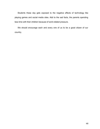 Students these day gets exposed to the negative effects of technology like
playing games and social media sites. Add to the sad facts, the parents spending
less time with their children because of work-related pressure.
We should encourage each and every one of us to be a good citizen of our
country.
48
 