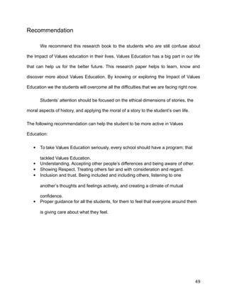 Recommendation
We recommend this research book to the students who are still confuse about
the Impact of Values education in their lives. Values Education has a big part in our life
that can help us for the better future. This research paper helps to learn, know and
discover more about Values Education. By knowing or exploring the Impact of Values
Education we the students will overcome all the difficulties that we are facing right now.
Students’ attention should be focused on the ethical dimensions of stories, the
moral aspects of history, and applying the moral of a story to the student’s own life.
The following recommendation can help the student to be more active in Values
Education:
 To take Values Education seriously, every school should have a program; that
tackled Values Education.
 Understanding. Accepting other people’s differences and being aware of other.
 Showing Respect. Treating others fair and with consideration and regard.
 Inclusion and trust. Being included and including others, listening to one
another’s thoughts and feelings actively, and creating a climate of mutual
confidence.
 Proper guidance for all the students, for them to feel that everyone around them
is giving care about what they feel.
49
 