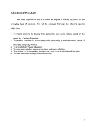 Objective of the Study
The main objective of this is to know the Impact of Values Education on the
everyday lives of students. This will be achieved thorough the following specific
objectives:
1. To inspire students to develop their personality and social values based on the
principles of Values Education.
2. To develop character in human personality with purity in consciousness, peace of
mind and prosperity in mind.
3. To promote high Values Education.
4. To make every student aware of his rights and responsibilities.
5. To enable schools to develop, demonstrate current practice in Values Education.
6. To raise awareness through Values Education.
5
 