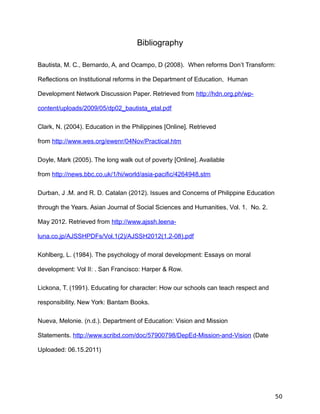 Bibliography
Bautista, M. C., Bernardo, A, and Ocampo, D (2008). When reforms Don’t Transform:
Reflections on Institutional reforms in the Department of Education, Human
Development Network Discussion Paper. Retrieved from http://hdn.org.ph/wp-
content/uploads/2009/05/dp02_bautista_etal.pdf
Clark, N. (2004). Education in the Philippines [Online]. Retrieved
from http://www.wes.org/ewenr/04Nov/Practical.htm
Doyle, Mark (2005). The long walk out of poverty [Online]. Available
from http://news.bbc.co.uk/1/hi/world/asia-pacific/4264948.stm
Durban, J .M. and R. D. Catalan (2012). Issues and Concerns of Philippine Education
through the Years. Asian Journal of Social Sciences and Humanities, Vol. 1. No. 2.
May 2012. Retrieved from http://www.ajssh.leena-
luna.co.jp/AJSSHPDFs/Vol.1(2)/AJSSH2012(1.2-08).pdf
Kohlberg, L. (1984). The psychology of moral development: Essays on moral
development: Vol II: . San Francisco: Harper & Row.
Lickona, T. (1991). Educating for character: How our schools can teach respect and
responsibility. New York: Bantam Books.
Nueva, Melonie. (n.d.). Department of Education: Vision and Mission
Statements. http://www.scribd.com/doc/57900798/DepEd-Mission-and-Vision (Date
Uploaded: 06.15.2011)
50
 