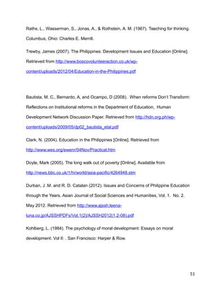 Raths, L., Wasserman, S., Jonas, A., & Rothstein, A. M. (1967). Teaching for thinking.
Columbus, Ohio: Charles E. Merrill.
Trewby, James (2007). The Philippines: Development Issues and Education [Online].
Retrieved from http://www.boscovolunteeraction.co.uk/wp-
content/uploads/2012/04/Education-in-the-Philippines.pdf
Bautista, M. C., Bernardo, A, and Ocampo, D (2008). When reforms Don’t Transform:
Reflections on Institutional reforms in the Department of Education, Human
Development Network Discussion Paper. Retrieved from http://hdn.org.ph/wp-
content/uploads/2009/05/dp02_bautista_etal.pdf
Clark, N. (2004). Education in the Philippines [Online]. Retrieved from
http://www.wes.org/ewenr/04Nov/Practical.htm
Doyle, Mark (2005). The long walk out of poverty [Online]. Available from
http://news.bbc.co.uk/1/hi/world/asia-pacific/4264948.stm
Durban, J .M. and R. D. Catalan (2012). Issues and Concerns of Philippine Education
through the Years. Asian Journal of Social Sciences and Humanities, Vol. 1. No. 2.
May 2012. Retrieved from http://www.ajssh.leena-
luna.co.jp/AJSSHPDFs/Vol.1(2)/AJSSH2012(1.2-08).pdf
Kohlberg, L. (1984). The psychology of moral development: Essays on moral
development: Vol II: . San Francisco: Harper & Row.
51
 