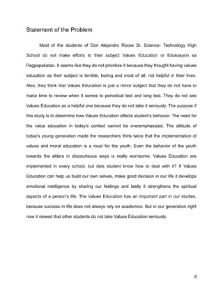 Statement of the Problem
Most of the students of Don Alejandro Roces Sr. Science- Technology High
School do not make efforts to their subject Values Education or Edukasyon sa
Pagpapakatao. It seems like they do not prioritize it because they thought having values
education as their subject is terrible, boring and most of all, not helpful in their lives.
Also, they think that Values Education is just a minor subject that they do not have to
make time to review when it comes to periodical test and long test. They do not see
Values Education as a helpful one because they do not take it seriously. The purpose if
this study is to determine how Values Education affects student’s behavior. The need for
the value education in today’s context cannot be overemphasized. The attitude of
today’s young generation made the researchers think twice that the implementation of
values and moral education is a must for the youth. Even the behavior of the youth
towards the elders in discourteous ways is really worrisome. Values Education are
implemented in every school, but deis student know how to deal with it? If Values
Education can help us build our own selves, make good decision in our life it develops
emotional intelligence by sharing our feelings and lastly it strengthens the spiritual
aspects of a person’s life. The Values Education has an important part in our studies,
because success in life does not always rely on academics. But in our generation right
now it viewed that other students do not take Values Education seriously.
8
 