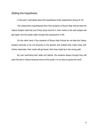 Stating the Hypothesis
In this part, it will tackle about the hypotheses of the researchers (Group # 10).
The researchers hypothesized that if the students of Roces High School take the
Values Subject solemnly and if they study hard for it, their marks in the said subject will
get higher and the pupils might change their perspective in life.
On the other hand, if the students of Roces High School do not take the Values
Subject seriously or by not focusing on the teacher and instead they make noise with
his/her classmate, their marks will get lower; their lives might be in the wrong path.
By over estimating their skills and talents, the students always thought they will
pass the test in Values because some of the pupils ‘it is so easy to guess the word’.
9
 