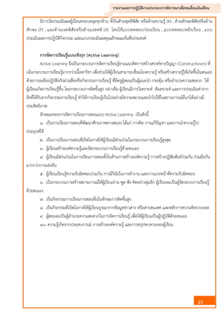 23
รายงานผลการปฏิบัติงานประกอบการพิจารณาเพื่อขอเลื่อนเงินเดือน
มีการวัดประเมินผลผู้เรียนครอบคลุมทุกด้าน ทั้งในด้านพุทธิพิสัย หรือด้านความรู้ (K) , ด้านทักษะพิสัยหรือด้าน
ทักษะ (P) , และด้านเจตพิสัยหรือด้านเจตคติ (A) โดยใช้แบบทดสอบก่อนเรียน , แบบทดสอบหลังเรียน , แบบ
ประเมินผลการปฏิบัติกิจกรรม และแบบประเมินผลคุณลักษณะอันพึงประสงค์
การจัดการเรียนรู้แบบเชิงรุก (Active Learning)
Active Learning จึงเป็นกระบวนการจัดการเรียนรู้ตามแนวคิดการสร้างสรรค์ทางปัญญา (Constructivism) ที่
เน้นกระบวนการเรียนรู้มากกว่าเนื้อหาวิชา เพื่อช่วยให้ผู้เรียนสามารถเชื่อมโยงความรู้ หรือสร้างความรู้ให้เกิดขึ้นในตนเอง
ด้วยการลงมือปฏิบัติจริงผ่านสื่อหรือกิจกรรมการเรียนรู้ ที่มีครูผู้สอนเป็นผู้แนะนา กระตุ้น หรืออานวยความสะดวก ให้
ผู้เรียนเกิดการเรียนรู้ขึ้น โดยกระบวนการคิดขั้นสูง กล่าวคือ ผู้เรียนมีการวิเคราะห์ สังเคราะห์ และการประเมินค่าจาก
สิ่งที่ได้รับจากกิจกรรมการเรียนรู้ ทาให้การเรียนรู้เป็นไปอย่างมีความหมายและนาไปใช้ในสถานการณ์อื่นๆได้อย่างมี
ประสิทธิภาพ
ลักษณะของการจัดการเรียนการสอนแบบ Active Learning เป็นดังนี้
๑. เป็นการเรียนการสอนที่พัฒนาศักยภาพทางสมอง ได้แก่ การคิด การแก้ปัญหา และการนาความรู้ไป
ประยุกต์ใช้
๒. เป็นการเรียนการสอนที่เปิดโอกาสให้ผู้เรียนมีส่วนร่วมในกระบวนการเรียนรู้สูงสุด
๓. ผู้เรียนสร้างองค์ความรู้และจัดกระบวนการเรียนรู้ด้วยตนเอง
๔. ผู้เรียนมีส่วนร่วมในการเรียนการสอนทั้งในด้านการสร้างองค์ความรู้ การสร้างปฏิสัมพันธ์ร่วมกัน ร่วมมือกัน
มากกว่าการแข่งขัน
๕. ผู้เรียนเรียนรู้ความรับผิดชอบร่วมกัน การมีวินัยในการทางาน และการแบ่งหน้าที่ความรับผิดชอบ
๖. เป็นกระบวนการสร้างสถานการณ์ให้ผู้เรียนอ่าน พูด ฟัง คิดอย่างลุ่มลึก ผู้เรียนจะเป็นผู้จัดระบบการเรียนรู้
ด้วยตนเอง
๗. เป็นกิจกรรมการเรียนการสอนที่เน้นทักษะการคิดขั้นสูง
๘. เป็นกิจกรรมที่เปิดโอกาสให้ผู้เรียนบูรณาการข้อมูลข่าวสาร หรือสารสนเทศ และหลักการความคิดรวบยอด
๙. ผู้สอนจะเป็นผู้อานวยความสะดวกในการจัดการเรียนรู้ เพื่อให้ผู้เรียนเป็นผู้ปฏิบัติด้วยตนเอง
๑๐. ความรู้เกิดจากประสบการณ์ การสร้างองค์ความรู้ และการสรุปทบทวนของผู้เรียน
 
