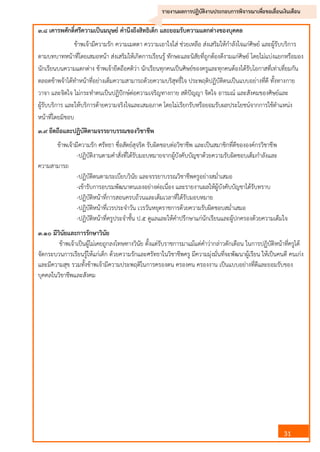 31
รายงานผลการปฏิบัติงานประกอบการพิจารณาเพื่อขอเลื่อนเงินเดือน
๓.๘ เคารพศักดิ์ศรีความเป็นมนุษย์ คานึงถึงสิทธิเด็ก และยอมรับความแตกต่างของบุคคล
ข้าพเจ้ามีความรัก ความเมตตา คววามเอาใจใส่ ช่วยเหลือ ส่งเสริมให้กาลังใจแก่ศิษย์ และผู้รับบริการ
ตามบทบาทหน้าที่โดยเสมอหน้า ส่งเสริมให้เกิดการเรียนรู้ ทักษะและนิสัยที่ถูกต้องดีงามแก่ศิษย์ โดยไม่แบ่งแยกหรือมอง
นักเรียนบนความแตกต่าง ข้าพเจ้ายึดถือคติว่า นักเรียนทุกคนเป็นศิษย์ของครูและทุกคนต้องได้รับโอกาสที่เท่าเที่ยมกัน
ตลอดข้าพจ้าได้ทาหน้าที่อย่างเต็มความสามารถด้วยความบริสุทธิ์ใจ ประพฤติปฏิบัติตนเป็นแบบอย่างที่ดี ทั้งทางกาย
วาจา และจิตใจ ไม่กระทาตนเป็นปฏิปักษ์ต่อความเจริญทางกาย สติปัญญา จิตใจ อารมณ์ และสังคมของศิษย์และ
ผู้รับบริการ และให้บริการด้ายความจริงใจและเสมอภาค โดยไม่เรียกรับหรือยอมรับผลประโยชน์จากการใช้ตาแหน่ง
หน้าที่โดยมิชอบ
๓.๙ ยึดถือและปฏิบัติตามจรรยาบรรณของวิชาชีพ
ข้าพเจ้ามีความรัก ศรัทธา ซื่อสัตย์สุจริต รับผิดชอบต่อวิชาชีพ และเป็นสมาชิกที่ดีขององค์กรวิชาชีพ
-ปฏิบัติงานตามคาสั่งที่ได้รับมอบหมายจากผู้บังคับบัญชาด้วยความรับผิดชอบเต็มกาลังและ
ความสามารถ
-ปฏิบัติตนตามระเบียบวินัย และจรรยาบรรณวิชาชีพครูอย่างสม่าเสมอ
-เข้ารับการอบรมพัฒนาตนเองอย่างต่อเนื่อง และรายงานผลให้ผู้บังคับบัญชาได้รับทราบ
-ปฏิบัติหน้าที่การสอนครบถ้วนและเต็มเวลาที่ได้รับมอบหมาย
-ปฏิบัติหน้าที่เวรประจาวัน เวรวันหยุดราชการด้วยความรับผิดชอบสม่าเสมอ
-ปฏิบัติหน้าที่ครูประจาชั้น ป.๕ ดูแลและให้คาปรึกษาแก่นักเรียนและผู้ปกครองด้วยความเต็มใจ
๓.๑๐ มีวินัยและการรักษาวินัย
ข้าพเจ้าเป็นผู้ไม่เคยถูกลงโทษทางวินัย ตั้งแต่รับราชการมาแม้แต่คาว่ากล่าวตักเตือน ในการปฏิบัติหน้าที่ครูได้
จัดกระบวนการเรียนรู้ให้แก่เด็ก ด้วยความรักและศรัทธาในวิชาชีพครู มีความมุ่งมั่นที่จะพัฒนาผู้เรียน ให้เป็นคนดี คนเก่ง
และมีความสุข รวมทั้งข้าพเจ้ามีความประพฤติในการครองตน ครองคน ครองงาน เป็นแบบอย่างที่ดีและยอมรับของ
บุคคลในวิขาชีพและสังคม
 