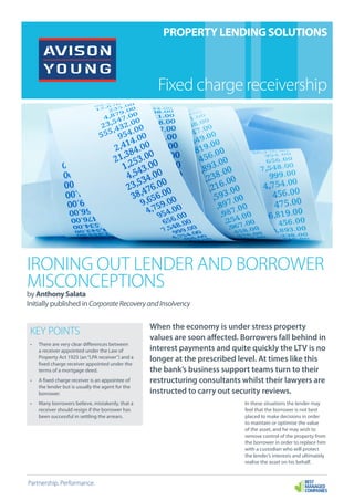 IRONING OUT LENDER AND BORROWER
MISCONCEPTIONS
by Anthony Salata
Initially published inCorporateRecoveryandInsolvency
When the economy is under stress property
values are soon affected. Borrowers fall behind in
interest payments and quite quickly the LTV is no
longer at the prescribed level. At times like this
the bank’s business support teams turn to their
restructuring consultants whilst their lawyers are
instructed to carry out security reviews.
In these situations the lender may
feel that the borrower is not best
placed to make decisions in order
to maintain or optimise the value
of the asset, and he may wish to
remove control of the property from
the borrower in order to replace him
with a custodian who will protect
the lender’s interests and ultimately
realise the asset on his behalf.
Partnership. Performance.
PROPERTY LENDING SOLUTIONS
Fixed charge receivership
KEY POINTS
•	 There are very clear differences between
a receiver appointed under the Law of
Property Act 1925 (an“LPA receiver”) and a
fixed charge receiver appointed under the
terms of a mortgage deed.
•	 A fixed charge receiver is an appointee of
the lender but is usually the agent for the
borrower.
•	 Many borrowers believe, mistakenly, that a
receiver should resign if the borrower has
been successful in settling the arrears.
 