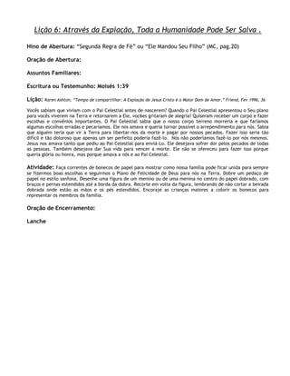 Lição 6: Através da Expiação, Toda a Humanidade Pode Ser Salva .

Hino de Abertura: ―Segunda Regra de Fé‖ ou ―Ele Mandou Seu Filho‖ (MC, pag.20)

Oração de Abertura:

Assuntos Familiares:

Escritura ou Testemunho: Moisés 1:39

Lição:   Karen Ashton, ―Tempo de compartilhar: A Expiação de Jesus Cristo é o Maior Dom de Amor,‖ Friend, Fev 1996, 36

Vocês sabiam que viviam com o Pai Celestial antes de nascerem? Quando o Pai Celestial apresentou o Seu plano
para vocês viverem na Terra e retornarem a Ele, voc6es gritaram de alegria! Quiseram receber um corpo e fazer
escolhas e convênios importantes. O Pai Celestial sabia que o nosso corpo terreno morreria e que faríamos
algumas escolhas erradas e pecaríamos. Ele nos amava e queria tornar possível o arrependimento para nós. Sabia
que alguém teria que vir à Terra para libertar-nos da morte e pagar por nossos pecados. Fazer isso seria tão
difícil e tão doloroso que apenas um ser perfeito poderia fazê-lo. Nós não poderíamos fazê-lo por nós mesmos.
Jesus nos amava tanto que pediu ao Pai Celestial para enviá-Lo. Ele desejava sofrer dor pelos pecados de todas
as pessoas. Também desejava dar Sua vida para vencer a morte. Ele não se ofereceu para fazer isso porque
queria glória ou honra, mas porque amava a nós e ao Pai Celestial.

Atividade: Faça correntes de bonecos de papel para mostrar como nossa família pode ficar unida para sempre
se fizermos boas escolhas e seguirmos o Plano de Felicidade de Deus para nós na Terra. Dobre um pedaço de
papel no estilo sanfona. Desenhe uma figura de um menino ou de uma menina no centro do papel dobrado, com
braços e pernas estendidos até a borda da dobra. Recorte em volta da figura, lembrando de não cortar a beirada
dobrada onde estão as mãos e os pés estendidos. Encoraje as crianças maiores a colorir os bonecos para
representar os membros da família.

Oração de Encerramento:

Lanche
 
