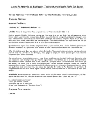 Lição 7: Através da Expiação, Toda a Humanidade Pode Ser Salva.


Hino de Abertura: ―Terceira Regra de Fé‖ ou ―Ele Mandou Seu Filho‖ (MC, pg.20)

Oração de Abertura:

Assuntos Familiares:

Escritura ou Testemunho: Morôni 7:41

Lesson:   ―Tempo de Compartilhar: Posso Arrepender-me e Ser Feliz,‖ Friend, abril 2006, 14–16

Conte a seguinte história: Havia uma menina que tinha uma farpa em seu dedo. Seu pai pegou uma pinça,
limpou-a bem e, gentilmente, puxou a farpa. Embora seu pai tenha sido bem gentil, ainda assim doeu para ter a
farpa retirada! Numa outra vez que a menina teve uma farpa, não contou a ninguém. Depois de uns dias, seu
dedo ficou infeccionado. Doeu tanto que ela queria que a farpa fosse removida, não importava a dor. Seu pai
gentilmente a removeu. Depois que a farpa se foi, o dedo começou a curar.

Quando fazemos alguma coisa errada, sempre nos fere e, quase sempre, fere a outros. Podemos pensar que o
ferimento irá embora se o ignorarmos. Mas, deixado de lado, o erro continuará a ferir-nos e entristecer-nos.

O Pai Celestial nos ama. Quer que sejamos felizes. Enviou Seu Filho, Jesus Cristo, para tornar o arrependimento
possível para nós. Através de Sua Expiação, Jesus pagou o preço por nossos pecados para que possamos
arrepender-nos e sermos perdoados.

O arrependimento é a maneira de remover e curar de um pecado que nos fere espiritualmente. A primeira coisa
que precisamos fazer é compreender que fizemos algo errado e sentir tristeza por tê-lo feito. Este sentimento
vem do Espírito Santo. Devemos pedir ao Pai Celestial e a qualquer pessoa a quem tenhamos feito errado que
nos perdoe. Precisamos fazer o melhor que podemos para corrigir qualquer problema causado por causa de
nossas escolhas erradas. Também precisamos decidir não cometer o erro novamente. Depois que fizermos tudo o
que pudermos para arrepender-nos, por causa da Expiação de Cristo, o Pai Celestial nos perdoará. O
arrependimento nos faz mais felizes agora e torna possível para nós viver com o Pai Celestial e Jesus para
sempre.

Atividade: Ajude as crianças a memorizar o poema abaixo (ou pelo menos a frase ―tornados limpos‖) do Pres.
Boyd K. Packer (Friend, Abr. 1999, lado de dentro da capa; também ―Washed Clean,‖ Ensign, May 1997, 11)

Se pudéssemos apenas entender
Tudo o que ouvimos e vimos
Saberíamos que não há maior dom
Do que estas duas palavras – ―Tornados limpos‖!

Oração de Encerramento:

Lanche
 