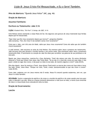 Lição 8: Jesus Cristo Foi Ressuscitado, e Eu o Serei Também.

Hino de Abertura: ―Quando Jesus Voltar‖ (MC, pag. 46)

Oração de Abertura:

Assuntos Familiares:

Escritura ou Testemunho: João 3:16

Lição:   Elizabeth Ricks, ―Ele Vive!‖, O Amigo, Abr 2007, 14–16

Irmã Nielson estava ensinando a classe Raios de Sol. Ela segurava uma gravura de Jesus mostrando Suas feridas
depois que foi ressuscitado.

―Quer dizer que Ele viveu novamente depois que morreu?‖, perguntou Heather.
Jake exclamou, ―Sim, Ele viveu! E nós também vamos viver novamente!‖

Como que o Jake, com três anos de idade, sabia que Jesus viveu novamente? Como ele sabia que ele também
viverá novamente?

A cada semana, Jake escutava as aulas da irmã Nielson. Ela ensinava sobre Jesus e prestava seu testemunho.
Jake escutava seus pais durante a reunião familiar e em outras vezes. Eles ensinavam sobre Jesus e prestavam
testemunho Dele. O sentimento no coração de Jake lhe disse para acreditar nas palavras de sua professora e de
seus pais.

Depois que Jesus ressuscitou, mostrou-Se a Seus discípulos. Tomé não estava com eles. Os outros discípulos
disseram a Tomé que tinham visto Jesus. Mas Tomé disse, ―Se eu não vir o sinal dos cravos em suas mãos, e não
puser o dedo no lugar dos cravos, e não puser as mãos no seu lado, de maneira alguma o crerei‖ (João 20:25).

Oito dias depois, Jesus Se mostrou a Tomé. Jesus deixou Tomé sentir as marcas dos cravos em Suas mãos e tocar
Seu lado. Então, Jesus disse, ―Porque me viste, Tomé, creste; bemaventurados os que não viram e creram‖
(João 20:29).

Como Jake, podemos crer em Jesus mesmo não O vendo. Nossa fé crescerá quando soubermos, sem ver, que
Jesus é o nosso Salvador.

Atividade: Ilustre a separação do espírito e do corpo e a reunião do espírito e do corpo usando uma luva para
cobrir e descobrir sua mão. Deixe as crianças tentarem demonstrar a vida (luva na mão), a morte (luva removida
da mão) e a ressurreição (luva colocada de volta na mão).

Oração de Encerramento:

Lanche
 