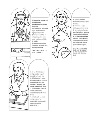 1. Eu avisei as pessoas em   1. Eu fui o primeiro
  Jerusalém para               homem na terra e o “pai”
  arrepender-se ou seriam      de todos.
  destruídas.                  2. Dei nome a cada
  2. O Senhor me falou para    criatura vivente na terra.
  pegar minha família e        3. Fui o primeiro homem
  fugir para o deserto.        a ser batizado na água e a
  3. Enviei meus filhos de     receber o Espírito Santo.
  volta a Jerusalém para       4. Em preparação para a
  pegar as placas de latão     Segunda Vinda de Jesus
  de Labão.                    Cristo, retornarei à Terra
  4. Naveguei com minha        em Adam-ondi-Ahman
  família em um navio para     para visitar meu povo.
  a terra prometida.
                               (Veja Moisés1:34; D&C
  (Veja 1 Néfi 1:18-19, 22-    27:11; Abraão 5:20-21;
  24; 3; 4; 18:2-8, 23.)       Moisés 6:64-66.; D&C
                               116)




1. Eu fui até o bosque e
orei para saber a qual
igreja deveria unir-me.
2. O Pai Celestial e Jesus
Cristo apareceram a mim e
disseram-me para não
unir-me a nenhuma das
igrejas que existiam então.
3. Fui obediente a Deus e
ajudei a restaurar a
verdadeira Igreja de Jesus
Cristo.
4. Fui colocado na prisão
muitas vezes e fui
assassinado por causa de
meu testemunho.
(Veja JS – H 1.)
 