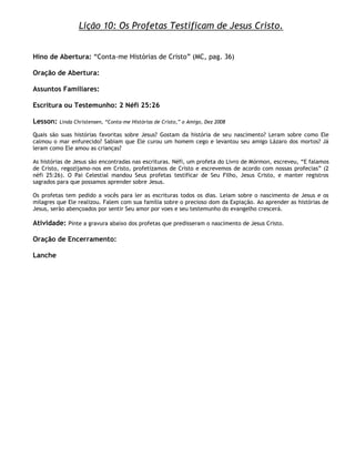 Lição 10: Os Profetas Testificam de Jesus Cristo.


Hino de Abertura: ―Conta-me Histórias de Cristo‖ (MC, pag. 36)

Oração de Abertura:

Assuntos Familiares:

Escritura ou Testemunho: 2 Néfi 25:26

Lesson:   Linda Christensen, ―Conta-me Histórias de Cristo,‖ o Amigo, Dez 2008

Quais são suas histórias favoritas sobre Jesus? Gostam da história de seu nascimento? Leram sobre como Ele
calmou o mar enfurecido? Sabiam que Ele curou um homem cego e levantou seu amigo Lázaro dos mortos? Já
leram como Ele amou as crianças?

As histórias de Jesus são encontradas nas escrituras. Néfi, um profeta do Livro de Mórmon, escreveu, ―E falamos
de Cristo, regozijamo-nos em Cristo, profetizamos de Cristo e escrevemos de acordo com nossas profecias‖ (2
néfi 25:26). O Pai Celestial mandou Seus profetas testificar de Seu Filho, Jesus Cristo, e manter registros
sagrados para que possamos aprender sobre Jesus.

Os profetas tem pedido a vocês para ler as escrituras todos os dias. Leiam sobre o nascimento de Jesus e os
milagres que Ele realizou. Falem com sua família sobre o precioso dom da Expiação. Ao aprender as histórias de
Jesus, serão abençoados por sentir Seu amor por voes e seu testemunho do evangelho crescerá.

Atividade: Pinte a gravura abaixo dos profetas que predisseram o nascimento de Jesus Cristo.

Oração de Encerramento:

Lanche
 