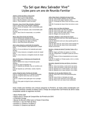 ―Eu Sei que Meu Salvador Vive‖
                Lições para um ano de Reunião Familiar
Janeiro: Cremos em Deus e Jesus Cristo
Lição 1: Deus é o Pai do meu espírito.                    Julho: Posso Seguir o Exemplo de Jesus Cristo
Lição 2: Jesus Cristo é o Filho de Deus.                  Lição 25: Jesus sempre obedeceu ao Pai Celestial.
Lição 3: Meu Pai Celestial e Jesus me amam.               Lição 26: Jesus Cristo seguiu fazendo o bem.
Lição 4:. O Pai Celestial e Jesus me amam.                Lição 27: O exemplo de Jesus Cristo me ensina a como
                                                          viver.
Fevereiro: Jesus Cristo É Meu Salvador e Redentor         Lição 28: O exemplo de Jesus Cristo me ensina a como
Lição 5: Jesus Cristo é meu Salvador e Redentor.          viver.
Lição 6: Através da Expiação, toda a humanidade pode
ser salva.                                                 Agosto: Jesus é um Deus de Milagres.
Lição 7: Através da Expiação, toda a humanidade pode      Lição 29: Jesus Cristo é um Deus de milagres.
ser salva.                                                Lição 30: Jesus Cristo pode curar o doente.
Lição 8: Jesus Cristo foi ressuscitado, e eu também       Lição 31: Jesus Cristo tem poder sobre a morte.
serei.                                                    Lição 32: Milagres vem aos que tem fé.

Março: Deus Fala Através de Profetas                      Setembro: Obedeço a Jesus Porque Eu O Amo.
Lição 9: Profetas são chamados por Deus.                  Lição 33: Demonstro amor por Jesus quando guardo os
Lição 10: Os Profetas testificam de Jesus Cristo.         mandamentos.
Lição 11: Há segurança em seguir ao Profeta.              Lição 34: Demonstro amor por Jesus quando guardo os
Lição 12: Deus fala através de profetas.                  mandamentos.
                                                          Lição 35: Meu amor por Jesus Cristo cresce quando oro.
Abril: Jesus restaurou a plenitude do evangelho.          Lição 36: Meu amor por Jesus Cristo cresce quando
Lição 13: O Pai Celestial e Jesus apareceram a Joseph     estudo as escrituras.
Smith.
Lição 14: O Livro de Mórmon foi traduzido pelo poder      Outubro: A Missão da Igreja É Convidar Todos a Vir a
de Deus.                                                  Cristo
Lição 15: Jesus restaurou o evangelho através de Joseph   Lição 37: Seguir ao Profeta nos ajuda a ir a Cristo.
Smith.                                                    Lição 38: Compartilhar o evangelho ajuda aos outros a
Lição 16: Jesus restaurou o evangelho através de Joseph   ir a Cristo.
Smith.                                                    Lição 39: Vamos a Cristo arrependendo-nos de nossos
                                                          pecados.
Maio: Os Princípios e Ordenanças do Evangelho Me          Lição 40: O trabalho no Templo ajuda a mim e a minha
Levam a Jesus                                             família a ir a Cristo.
Lição 17: Minha fé em Jesus é fortalecida quando
obedeço.                                                  Novembro: Quando Servimos aos Outros, Servimos a
Lição 18: Eu posso arrepender-me.                         Deus
Lição 19: Quando sou batizado, faço um convênio com       Lição 41: Jesus nos ensinou a como servir aos outros.
Deus.                                                     Lição 42: Jesus nos ensinou a como servir aos outros.
Lição 20: Quando sou confirmado, recebo o Espírito        Lição 43: Quando sirvo a minha família, sirvo a Deus.
Santo.                                                    Lição 44: Quando sirvo a meus vizinhos, sirvo a Deus.

Junho: O Espírito Santo Testifica da Verdade              Dezembro: Eu Sei que Meu Redentor Vive
Lição 21: O Espírito Santo é o 3º membro da Deidade.      Lição 45: Jesus veio à Terra como prometido pelos
Lição 22: O Espírito Santo fala numa voz suave e          profetas.
delicada.                                                 Lição 46: Jesus Cristo é o Salvador do mundo.
Lição 23: o Espírito Santo pode guiar-nos e proteger-     Lição 47: Jesus Cristo retornará à Terra algum dia.
nos.                                                      Lição 48: Posso viver com Jesus Cristo novamente.
Lição 24: Pelo poder do Espírito Santo conhecemos a
verdade.



Aulas criadas para famílias com crianças pequenas na Primária. As lições estão coordenadas com
os temas semanais contidos no Esboço para o Tempo de Compartilhar da Primária de 2010 e estão
compiladas usando os seguintes recursos:

• Obras Padrão SUD
• Esboço para o Tempo de Compartilhar da Primária de 2010
• A Revista O Amigo
• Manual do Berçário Olhai para as Vossas Criancinhas
• Primária 1: Sou Um Filho de Deus
• Primária 2: Conserva Tua Rota A
• Primária 3: Conserva tua Rota B
 