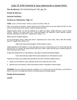 Lição 13: O Pai Celestial & Jesus Apareceram a Joseph Smith.
Hino de Abertura: ―Em Um Dia Primaveril‖ (MC, pag. 57)

Oração de Abertura:

Assuntos Familiares:

Escritura ou Testemunho: Tiago 1:5

Lição:   ―Lição 5: A Primeira Visão,‖ Primária 3: Conserva Tua Rota B, (1994), 20

Cedo, numa manhã de primavera, Joseph caminhou até um bosque perto de sua casa. Depois de olhar em volta
para ter certeza de que estava sozinho, Joseph se ajoelhou para orar.

Enquanto estava orando, viu uma luz brilhante no ar sobre sua cabeça. Joseph descreveu o que viu desta
maneira: ―Quando a luz pousou sobre mim, vi dois personagens cujo resplendor e glória desafiam qualquer
descrição, pairando do ar sobre mim‖ (Joseph Smith—History 1:17).

Mostre a gravura na página seguinte.

Um dos personagens chamou Joseph pelo nome e, apontando para o outro, disse, ―Este é Meu Filho Amado.
Ouve-O!‖ (Joseph Smith—History 1:17).

               • Quem eram esses dois personagens ? (O Pai Celestial e Jesus.)

Joseph perguntou ao Pai Celestial e a Jesus qual igreja era certa e a qual deveria unir-se. Foi Lhe dito que não
deveria juntar-se a qualquer das igrejas porque todas eram erradas. Joseph aprendeu que a verdadeira Igreja de
Jesus não estava mais na Terra.

O lugar onde Joseph Smith viu o Pai Celestial e Jesus agora é chamado de O Bosque Sagrado.

               • Como você acha que Joseph Smith se sentiu depois de ver o Pai Celestial e Jesus?

Pergunte às crianças o que Joseph Smith aprendeu de sua visão. Comente os segintes pontos:

1. Joseph viu o Pai Celestial e Jesus. Aprendeu que Eles tem corpos de carne e ossos.

2. Aprendeu que o Pai Celestial e Jesus se preocupam conosco e respondem a nossas orações.


Atividade: Peça às crianças para desenhar retângulos na cor marrom para troncos de árvores. Junte folhas no
jardim e cole-as em seus papéis para fazerem sua própria gravura do bosque sagrado.

Oração de Encerramento:

Lanche
 