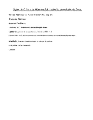 Lição 14: O livro de Mórmon Foi traduzido pelo Poder de Deus.

Hino de Abertura: ―As Placas de Ouro‖ (MC, pag. 61)

Oração de Abertura:

Assuntos Familiares:

Escritura ou Testemunho: Oitava Regra de Fé

Lição:   ―O Surgimento do Livro de Mórmon,‖ Friend, Set 2004, 24–25

Compartilhe a história do surgimento do Livro de Mórmon usando as ilustrações da página a seguir.


Atividade: Deixe as crianças pintarem as gravuras da história.

Oração de Encerramento:

Lanche
 