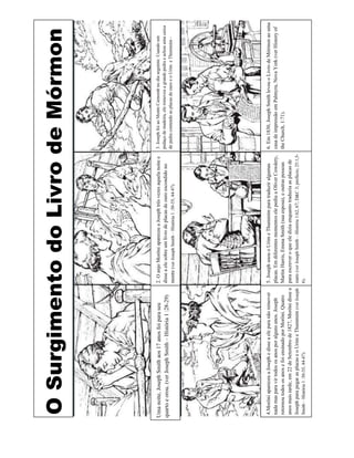 O Surgimento do Livro de Mórmon



Uma noite, Joseph Smith aos 17 anos foi para seu              2. O anjo Morôni apareceu a Joseph três vezes aquela noite e   3. Joseph foi ao Monte Cumorah no dia seguinte. Usando um
                                                              disse a ele sobre um livro de placas de ouro escondido no      pedaço de madeira, ele removeu a grande pedra e achou uma caixa
quarto e orou. (ver Joseph Smith – História 1 :28-29)
                                                              monte (ver Joseph Smith – História 1 :30-35, 44-47).           de pedra contendo as placas de ouro e o Urim e Thummim -




 4.Morôni apareceu a Joseph e disse a ele para não remover    5. Joseph usou o Urim e Thummim para traduzir algumas                6. Em 1830, Joseph Smith levou o Livro de Mórmon ao uma
 nada mas para vir todos os anos por alguns anos. Joseph      placas. Em diferentes momentos ele pediu a Oliver Cowdery, casa de impressão em Palmyra, Nova York (ver History of
 retornou todos os anos e foi ensinado por Morôni. Quatro     Martin Harris, Emma Smith (sua esposa), e outras pessoas             the Church, 1:71).
 anos mais tarde, em 22 de Setembro de 1827, Morôni disse a   para escrever o que ele dizia enquanto traduzia as placas de
 Joseph para pegar as placas e o Urim e Thummim (ver Joseph   ouro (ver Joseph Smith – História 1:62, 67; D&C 3; prefácio; 25:1,5-
 Smith – História 1 :30-35, 44-47).                           6).
 