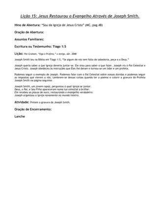 Lição 15: Jesus Restaurou o Evangelho Através de Joseph Smith.

Hino de Abertura: ―Sou da Igreja de Jesus Cristo‖ (MC, pag.48)

Oração de Abertura:

Assuntos Familiares:

Escritura ou Testemunho: Tiago 1:5

Lição:   Pat Graham, ―Siga o Profeta,‖ o Amigo, abr. 2008

Joseph Smith leu na Bíblia em Tiago 1:5, ―Se algum de vós tem falta de sabedoria, peça-a a Deus.‖

Joseph queria saber a que igreja deveria juntar-se. Ele orou para saber o que fazer. Joseph viu o Pai Celestial e
Jesus Cristo. Joseph obedeceu às instruções que Eles lhe deram e tornou-se um líder e um profeta.

Podemos seguir o exemplo de Joseph. Podemos falar com o Pai Celestial sobre nossas dúvidas e podemos seguir
as respostas que vierem a nós. Lembrem-se dessas coisas quando ler o poema e colorir a gravura do Profeta
Joseph Smith na página seguinte.

Joseph Smith, um jovem rapaz, perguntou a qual igreja se juntar.
Deus, o Pai, e Seu Filho apareceram numa luz celestial a brilhar.
Ele recebeu as placas de ouro, restaurando o evangelho verdadeiro.
Joseph organizou a igreja novamente no mundo inteiro.

Atividade: Pintem a gravura de Joseph Smith.

Oração de Encerramento:

Lanche
 