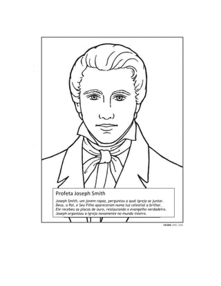 Profeta Joseph Smith
Joseph Smith, um jovem rapaz, perguntou a qual igreja se juntar.
Deus, o Pai, e Seu Filho apareceram numa luz celestial a brilhar.
Ele recebeu as placas de ouro, restaurando o evangelho verdadeiro.
Joseph organizou a igreja novamente no mundo inteiro.
 