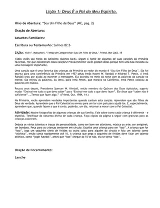 Lição 1: Deus É o Pai do Meu Espírito.

Hino de Abertura: ―Sou Um Filho de Deus‖ (MC, pag. 2)

Oração de Abertura:

Assuntos Familiares:

Escritura ou Testemunho: Salmos 82:6

Lição:   Vicki F. Matsumori, ―Tempo de Compartilhar: Sou Um Filho de Deus,‖ Friend, Mar 2003, 18

Todos vocês são filhos do Altíssimo (Salmos 82:6). Digam o nome de algumas de suas canções da Primária
favoritas. Por que escolheram essas canções? Provavelmente vocês gostam delas porque tem uma boa melodia ou
uma mensagem importante.

Uma canção que é uma favorita das crianças da Primária ao redor do mundo é ―Sou Um Filho de Deus‖. Ela foi
escrita para uma conferência da Primária em 1957 pelas irmãs Naomi W. Randall e Mildred T. Pettit. A irmã
Randall orou por ajuda ao escrever a mensagem. Ela acordou no meio da noite com as palavras da canção na
mente. Ela enviou as palavras, ou letra, para irmã Pettit, que morava na Califórnia. Irmã Pettit colocou as
palavras em música.

Poucos anos depois, Presidente Spencer W. Kimball, então membro do Quórum dos Doze Apóstolos, sugeriu
mudar ―Ensinai-me tudo o que devo saber‖ para ―Ensinai-me tudo o que devo fazer‖. Ele disse que ―saber não é
suficiente‖. …Temos que fazer algo.‖ (Friend, Out. 1984, 14.)

Na Primária, vocês aprendem verdades importantes quando cantam esta canção. Aprendem que são filhos de
Deus de verdade. Aprendem que o Pai Celestial os enviou para um lar com pais para ajudá-los. E, especialmente,
aprendem que, quando fazem o que é certo, poderão, um dia, retornar a morar com o Pai Celestial.

Atividade: Mostre fotografias de algumas crianças de sua família. Fale sobre como cada criança é diferente – e
especial. Testifique da natureza divina de cada criança. Faça cópias da página a seguir com gravuras para as
crianças colorirem.

Debata os vários talentos e traços de personalidade, como ser bom em atletismo, música ou arte; ser amigável;
ser bondoso. Peça para as crianças sentarem em círculo. Escolha uma criança para ser ―isso‖. A criança que for
―Isso‖, joga um saquinho cheio de feijões ou outra coisa para alguém do círculo e fala um talento como
―atlético‖, então conta rapidamente até 10. A criança que pega o saquinho de feijões deve falar um talento
atlético, como ―jogar futebol‖, antes que ―Isso‖ chegue ao 10‘se não, ela se torna ―Isso‖.




Oração de Encerramento:

Lanche
 