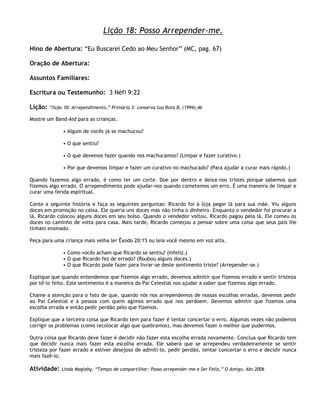 Lição 18: Posso Arrepender-me.

Hino de Abertura: ―Eu Buscarei Cedo ao Meu Senhor‖ (MC, pag. 67)

Oração de Abertura:

Assuntos Familiares:

Escritura ou Testemunho: 3 Néfi 9:22

Lição:   ―lição 10: Arrependimento,‖ Primária 3: conserva tua Rota B, (1994),46

Mostre um Band-Aid para as crianças.

               • Algum de vocês já se machucou?

               • O que sentiu?

               • O que devemos fazer quando nos machucamos? (Limpar e fazer curativo.)

               • Por que devemos limpar e fazer um curativo no machucado? (Para ajudar a curar mais rápido.)

Quando fazemos algo errado, é como ter um corte. Doe por dentro e deixa-nos tristes porque sabemos que
fizemos algo errado. O arrependimento pode ajudar-nos quando cometemos um erro. É uma maneira de limpar e
curar uma ferida espiritual.

Conte a seguinte história e faça as seguintes perguntas: Ricardo foi à loja pegar lã para sua mãe. Viu alguns
doces em promoção no caixa. Ele queria uns doces mas não tinha o dinheiro. Enquanto o vendedor foi procurar a
lã, Ricardo colocou alguns doces em seu bolso. Quando o vendedor voltou, Ricardo pagou pela lã. Ele comeu os
doces no caminho de volta para casa. Mais tarde, Ricardo começou a pensar sobre uma coisa que seus pais lhe
tinham ensinado.

Peça para uma criança mais velha ler Êxodo 20:15 ou leia você mesmo em voz alta.

               • Como vocês acham que Ricardo se sentiu? (Infeliz.)
               • O que Ricardo fez de errado? (Roubou alguns doces.)
               • O que Ricardo pode fazer para livrar-se deste sentimento triste? (Arrepender-se.)

Explique que quando entendemos que fizemos algo errado, devemos admitir que fizemos errado e sentir tristeza
por tê-lo feito. Este sentimento é a maneira do Pai Celestial nos ajudar a saber que fizemos algo errado.

Chame a atenção para o fato de que, quando nós nos arrependemos de nossas escolhas erradas, devemos pedir
ao Pai Celestial e à pessoa com quem agimos errado que nos perdoem. Devemos admitir que fizemos uma
escolha errada e então pedir perdão pelo que fizemos.

Explique que a terceira coisa que Ricardo tem para fazer é tentar concertar o erro. Algumas vezes não podemos
corrigir os problemas (como recolocar algo que quebramos), mas devemos fazer o melhor que pudermos.

Outra coisa que Ricardo deve fazer é decidir não fazer esta escolha errada novamente. Conclua que Ricardo tem
que decidir nunca mais fazer esta escolha errada. Ele saberá que se arrependeu verdadeiramente se sentir
tristeza por fazer errado e estiver desejoso de admiti-lo, pedir perdão, tentar concertar o erro e decidir nunca
mais fazê-lo.

Atividade:    Linda Magleby, ―Tempo de compartilhar: Posso arrepender-me e Ser Feliz,‖ O Amigo, Abr 2006
 