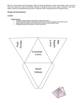 Recorte a forma abaixo nas linhas grossas. Dobre nas linhas pontilhadas e forme uma pirâmide. Cole as tiras de
forma que fiquem por dentro da pirâmide. Escolha um estudo de caso da lista, jogue a pirâmide e fale como
aplicar a parte do arrependimento que estiver virada para você à situação descrita no estudo de caso.

Oração de Enceramento:

Lanche

      Estudos de caso
              O João disse algo indelicado sobre alguém. O que ele deve fazer?
              A Andréia não gosta de deixar outras crianças brincarem com seus brinquedos. O que ela deve fazer?
              Alguns garotos não deixam outro menino brincar com eles. O que eles devem fazer?
              Lili pegou algo que não lhe pertence. O que ela deve fazer?




                                                                             o erro
                                                                             Repetir
                                                                             Não
               Perdão
                Pedir




                                            Consertar
                                              o erro




                                                  Sentir
                                                 tristeza
 