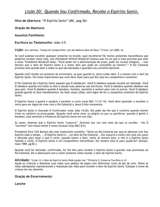 Lição 20: Quando Sou Confirmado, Recebo o Espírito Santo.

Hino de Abertura: ―O Espírito Santo‖ (MC, pag.56)

Oração de Abertura:

Assuntos Familiares:

Escritura ou Testemunho: João 3:5

Lição:   Ann Jamison, ―tempo de Compartilhar: Um dos Maiores Dons de Deus,‖ Friend, Jun 2000, 43

Se você pudesse escolher qualquer presente no mundo, qual escolheria? Há muitos presentes maravilhosos que
podemos receber nesta vida, mas Presidente Wilford Woodruff ensinou que há um que é mais precioso que todo
o resto. Presidente Woodruff disse, ―Você poder ter a administração de anjos, pode ver muitos milagres; ...mas
declaro que o dom do Espírito Santo é o maior dom que pode ser concedido ao homem‖.* O Pai Celestial
promete este grande dom a todos os que são batizados e guardam seu convênio batismal.

Quando você recebe um presente de aniversário, se quer guardá-lo, deve cuidar dele. É o mesmo com o dom do
Espírito Santo. Há coisas importantes que você deve fazer para que Ele seja seu companheiro constante.

O Pai Celestial dá o Espírito Santo aqueles que O obedecem. Você O obedece quando escolhe ser batizado. Você
O obedece quando ora todos os dias e estuda Suas palavras nas escrituras. Você O obedece quando obedece aos
seus pais. Você O obedece quando é bondoso, honesto, paciente e amável para com os outros. Você O obedece
quando guardo os Seus mandamentos. Ao fazer essas coisas, será digno de ter a companhia constante do Espírito
Santo.

O Espírito Santo o guiará e ajudará a escolher o certo (veja D&C 11:12–14). Você deve aprender a escolher o
certo para ser digno de viver com o Pai Celestial e Jesus Cristo novamente.

O Espírito Santo é chamado O Confortador (veja João 14:26). Ele pode dar-lhe paz e conforto quando estiver
triste ou solitário ou preocupado. Quando você sente amor ou alegria ou paz ou paciência, quando é gentil e
bondoso, está sentindo a influência do Espírito Santo em sua vida.

Às vezes, dizemos que o Espírito Santo ―sussurra‖. Ouvimos Sua voz com mais do que os ouvidos – nós O
―ouvimos‖ com nossa mente e nosso coração (veja D&C 8:2).

Presidente Ezra Taft Benson deu este importante conselho: ―Orem ao Pai Celestial par que os abençoe com Seu
Espírito todo o tempo. ...O Espírito Santo é... um dom do Pai Celestial. …Ele sussurra a vocês com uma voz suave
e delicada para fazer o que é certo. quando fazem o bem, vocês se sentem bem, e isto é o Espírito Santo
falando a vocês. O Espírito Santo é um companheiro maravilhoso. Ele sempre está lá para ajudá-los‖.(Ensign,
maio 1989, pg 82.)

Quando você for batizado, confirmado, for lhe dito para receber o Espírito Santo e guardar suas promessas ao
Pai Celestial, Ele o abençoará com o maior presente neste mundo: o dom do Espírito Santo.

Atividade:    ―Lição 13: o Dom do Espírito Santo Pode ajudar-me,‖ Primária 2: Conserva Tua Rota A, 61
Ajude as crianças a desenhar suas mãos num pedaço de papel com diferentes cores de giz de cera. Deixe as
mãos sobrepostas representando a imposição das mãos para receber o dom do Espírito Santo. Coloque o nome da
criança em seu desenho.

Oração de Encerramento:

Lanche
 