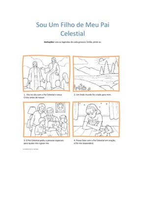 Sou Um Filho de Meu Pai
                    Celestial
                      Instruções: Leia as legendas de cada gravura. Então, pinte-as.




1. Vivi no céu com o Pai Celestial e Jesus            2. Um lindo mundo foi criado para mim.
Cristo antes de nascer.




3. O Pai Celestial pediu a pessoas especiais          4. Posso falar com o Pai Celestial em oração,
para ajudar-me e guiar-me.                            e Ele me responderá.
 