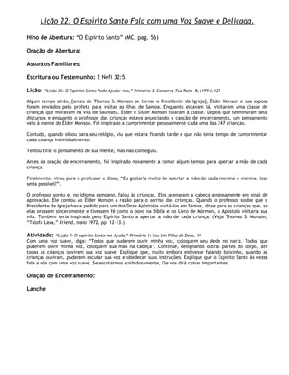 Lição 22: O Espírito Santo Fala com uma Voz Suave e Delicada.

Hino de Abertura: ―O Espírito Santo‖ (MC, pag. 56)

Oração de Abertura:

Assuntos Familiares:

Escritura ou Testemunho: 2 Néfi 32:5

Lição:   ―Lição 26: O Espírito Santo Pode Ajudar-nos,‖ Primária 3: Conserva Tua Rota B, (1994),122

Algum tempo atrás, [antes de Thomas S. Monson se tornar o Presidente da Igreja], Élder Monson e sua esposa
foram enviados pelo profeta para visitar as ilhas de Samoa. Enquanto estavam lá, visitaram uma classe de
crianças que moravam na vila de Sauniatu. Élder e Sister Monson falaram à classe. Depois que terminaram seus
discursos e enquanto o professor das crianças estava anunciando a canção de encerramento, um pensamento
veio à mente do Élder Monson. Foi inspirado a cumprimentar pessoalmente cada uma das 247 crianças.

Contudo, quando olhou para seu relógio, viu que estava ficando tarde e que não teria tempo de cumprimentar
cada criança individualmente.

Tentou tirar o pensamento de sua mente, mas não conseguiu.

Antes da oração de encerramento, foi inspirado novamente a tomar algum tempo para apertar a mão de cada
criança.

Finalmente, virou para o professor e disse, ―Eu gostaria muito de apertar a mão de cada menino e menina. Isso
seria possível?‖.

O professor sorriu e, no idioma samoano, falou às crianças. Eles acenaram a cabeça ansiosamente em sinal de
aprovação. Ele contou ao Élder Monson a razão para o sorriso das crianças. Quando o professor soube que o
Presidente da Igreja havia pedido para um dos Doze Apóstolos visitá-los em Samoa, disse para as crianças que, se
elas orassem sinceramente e tivessem fé como o povo na Bíblia e no Livro de Mórmon, o Apóstolo visitaria sua
vila. Também seria inspirado pelo Espírito Santo a apertar a mão de cada criança. (Veja Thomas S. Monson,
―Talofa Lava,‖ Friend, maio 1972, pp. 12–13.)

Atividade:    ―Lição 7: O espírito Santo me Ajuda,‖ Primária 1: Sou Um Filho de Deus, 19
Com uma voz suave, diga: ―Todos que puderem ouvir minha voz, coloquem seu dedo no nariz. Todos que
puderem ouvir minha voz, coloquem sua mão na cabeça‖. Continue, designando outras partes do corpo, até
todas as crianças ouvirem sua voz suave. Explique que, muito embora estivesse falando baixinho, quando as
crianças ouviram, puderam escutar sua voz e obedecer suas instruções. Explique que o Espírito Santo às vezes
fala a nós com uma voz suave. Se escutarmos cuidadosamente, Ele nos dirá coisas importantes.

Oração de Encerramento:

Lanche
 