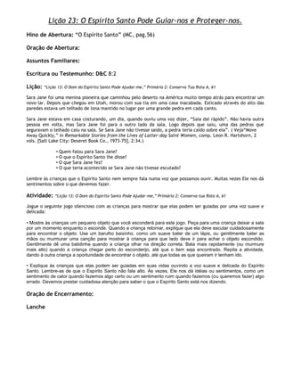 Lição 23: O Espírito Santo Pode Guiar-nos e Proteger-nos.
Hino de Abertura: ―O Espírito Santo‖ (MC, pag.56)

Oração de Abertura:

Assuntos Familiares:

Escritura ou Testemunho: D&C 8:2

Lição:   ―Lição 13: O Dom do Espírito Santo Pode Ajudar-me,‖ Primária 2: Conserva Tua Rota A, 61

Sara Jane foi uma menina pioneira que caminhou pelo deserto na América muito tempo atrás para encontrar um
novo lar. Depois que chegou em Utah, morou com sua tia em uma casa inacabada. Esticado através do alto das
paredes estava um telhado de lona mantido no lugar por uma grande pedra em cada canto.

Sara Jane estava em casa costurando, um dia, quando ouviu uma voz dizer, ―Saia daí rápido‖. Não havia outra
pessoa em volta, mas Sara Jane foi para o outro lado da sala. Logo depois que saiu, uma das pedras que
seguravam o telhado caiu na sala. Se Sara Jane não tivesse saído, a pedra teria caído sobre ela‖. ( Veja―Move
Away Quickly,‖ in Remarkable Stories from the Lives of Latter-day Saint Women, comp. Leon R. Hartshorn, 2
vols. [Salt Lake City: Deseret Book Co., 1973–75], 2:34.)

               • Quem falou para Sara Jane?
               • O que o Espírito Santo lhe disse?
               • O que Sara Jane fez?
               • O que teria acontecido se Sara Jane não tivesse escutado?

Lembre às crianças que o Espírito Santo nem sempre fala numa voz que possamos ouvir. Muitas vezes Ele nos dá
sentimentos sobre o que devemos fazer.

Atividade:    ―Lição 13: O Dom do Espírito Santo Pode Ajudar-me,‖ Primária 2: Conserva tua Rota A, 61

Jogue o seguinte jogo silencioso com as crianças para mostrar que elas podem ser guiadas por uma voz suave e
delicada:

• Mostre às crianças um pequeno objeto que você esconderá para este jogo. Peça para uma criança deixar a sala
por um momento enquanto o esconde. Quando a criança retornar, explique que ela deve escutar cuidadosamente
para encontrar o objeto. Use um barulho baixinho, como um suave bater de um lápis, ou gentilmente bater as
mãos ou murmurar uma canção para mostrar à criança para que lado deve ir para achar o objeto escondido.
Gentilmente dê uma batidinha quando a criança olhar na direção correta. Bata mais rapidamente (ou murmure
mais alto) quando a criança chegar perto do esconderijo, até que o item seja encontrado. Repita a atividade,
dando à outra criança a oportunidade de encontrar o objeto, até que todas as que queiram ir tenham ido.

• Explique às crianças que elas podem ser guiadas em suas vidas ouvindo a voz suave e delicada do Espírito
Santo. Lembre-as de que o Espírito Santo não fala alto. Às vezes, Ele nos dá idéias ou sentimentos, como um
sentimento de calor quando fazemos algo certo ou um sentimento ruim quando fazemos (ou queremos fazer) algo
errado. Devemos prestar cuidadosa atenção para saber o que o Espírito Santo está nos dizendo.

Oração de Encerramento:

Lanche
 